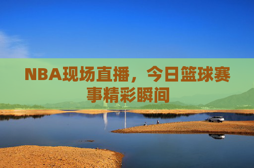 NBA现场直播，今日篮球赛事精彩瞬间