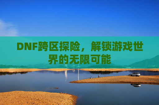 DNF跨区探险，解锁游戏世界的无限可能