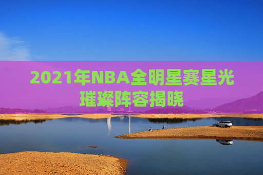 2021年NBA全明星赛星光璀璨阵容揭晓