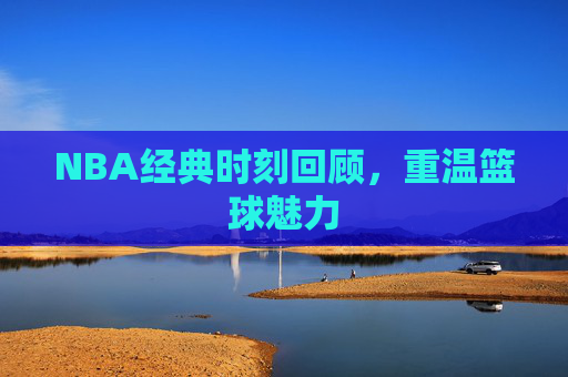 NBA经典时刻回顾，重温篮球魅力