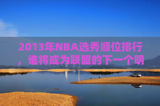 2013年NBA选秀顺位排行，谁将成为联盟的下一个明星？