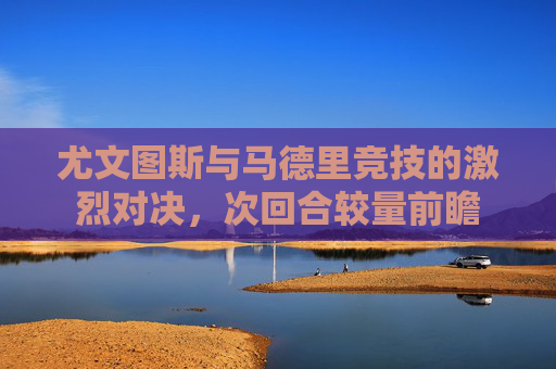 尤文图斯与马德里竞技的激烈对决，次回合较量前瞻