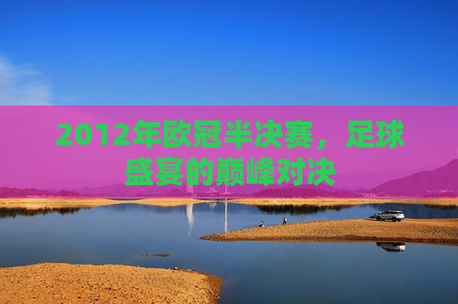 2012年欧冠半决赛，足球盛宴的巅峰对决