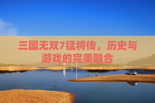 三国无双7猛将传，历史与游戏的完美融合