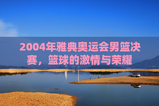 2004年雅典奥运会男篮决赛，篮球的激情与荣耀