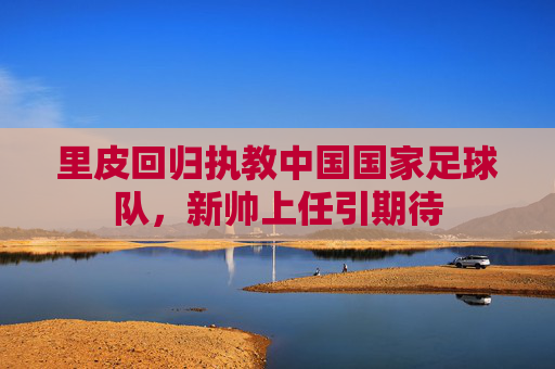 里皮回归执教中国国家足球队，新帅上任引期待