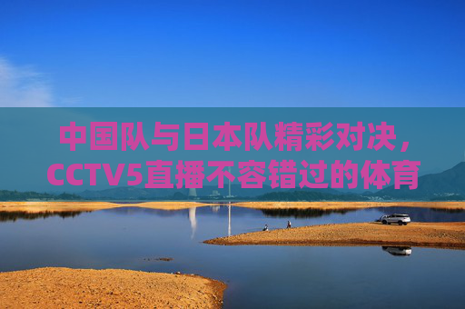 中国队与日本队精彩对决，CCTV5直播不容错过的体育盛事