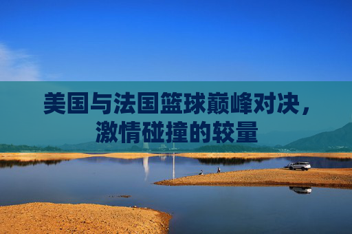 美国与法国篮球巅峰对决，激情碰撞的较量
