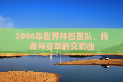 2006年世界杯巴西队,传奇与变革的交响曲 2006年世界杯巴西队,传奇与变革的交响曲