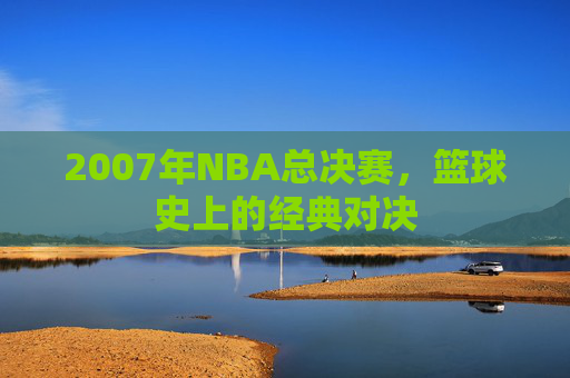 2007年NBA总决赛,篮球史上的经典对决 2007年NBA总决赛,篮球史上的经典对决