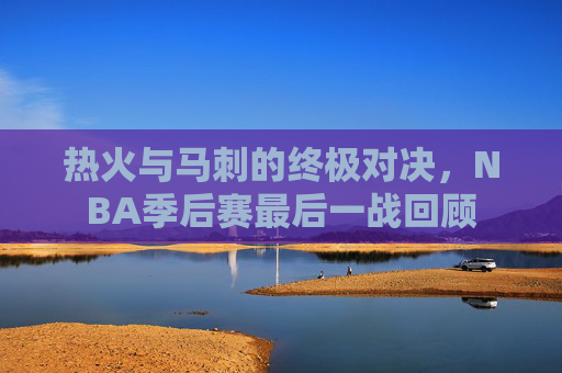 热火与马刺的终极对决，NBA季后赛最后一战回顾