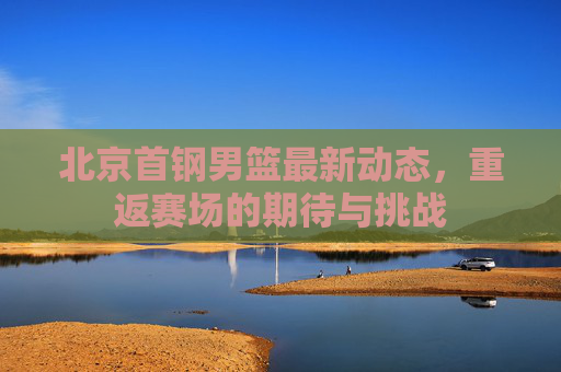 北京首钢男篮最新动态，重返赛场的期待与挑战