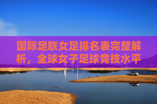 国际足联女足排名表完整解析，全球女子足球竞技水平概览