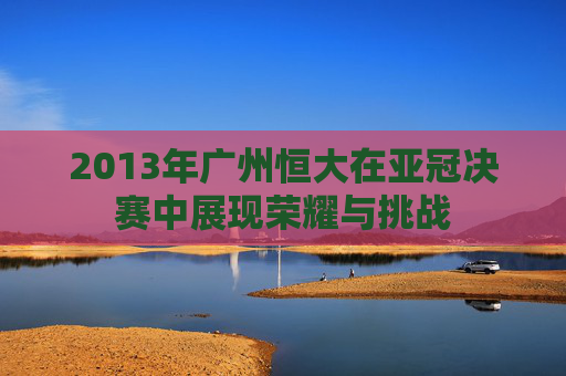 2013年广州恒大在亚冠决赛中展现荣耀与挑战