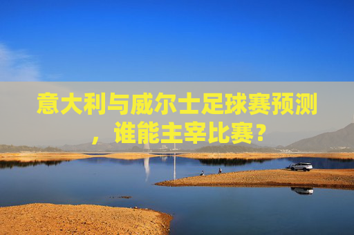 意大利与威尔士足球赛预测，谁能主宰比赛？