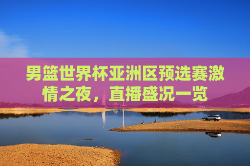 男篮世界杯亚洲区预选赛激情之夜，直播盛况一览