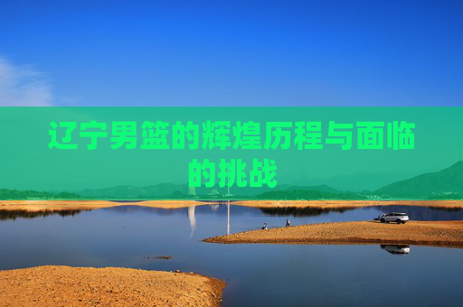 辽宁男篮的辉煌历程与面临的挑战
