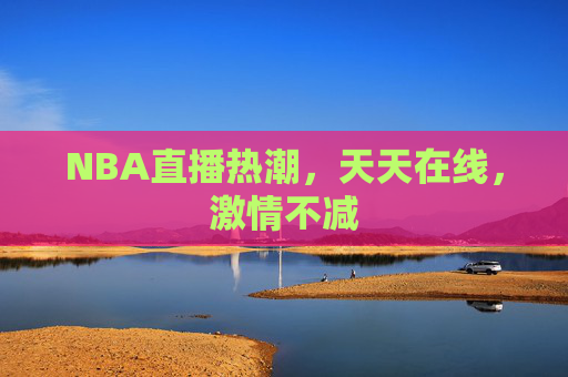 NBA直播热潮，天天在线，激情不减