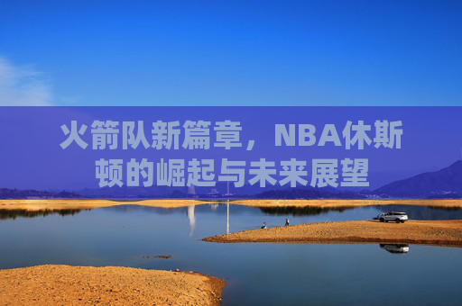 火箭队新篇章，NBA休斯顿的崛起与未来展望