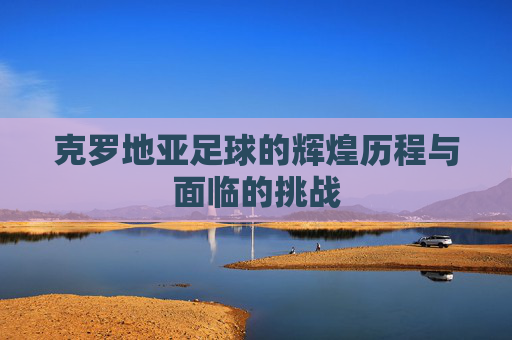 克罗地亚足球的辉煌历程与面临的挑战