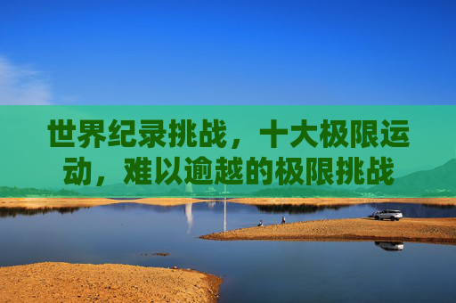 世界纪录挑战，十大极限运动，难以逾越的极限挑战
