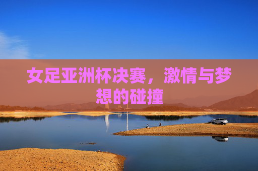 女足亚洲杯决赛，激情与梦想的碰撞
