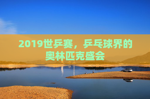 2019世乒赛，乒乓球界的奥林匹克盛会