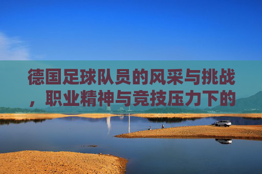 德国足球队员的风采与挑战，职业精神与竞技压力下的展现