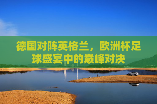 德国对阵英格兰，欧洲杯足球盛宴中的巅峰对决