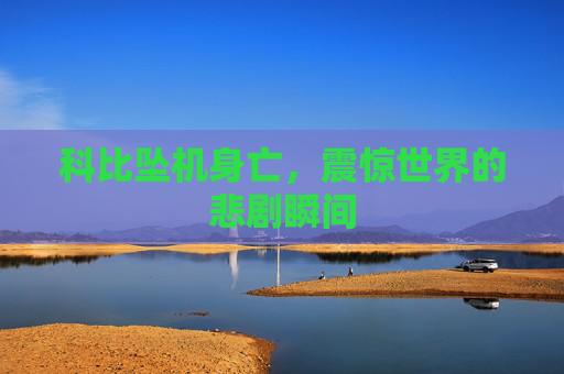 科比坠机身亡，震惊世界的悲剧瞬间
