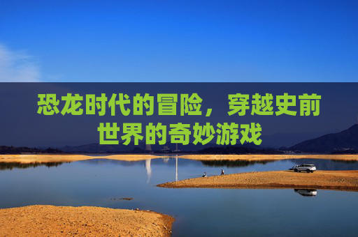 恐龙时代的冒险，穿越史前世界的奇妙游戏