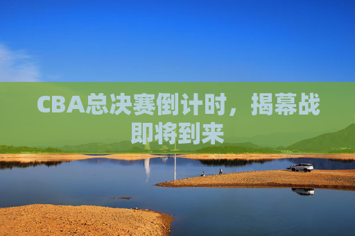 CBA总决赛倒计时，揭幕战即将到来