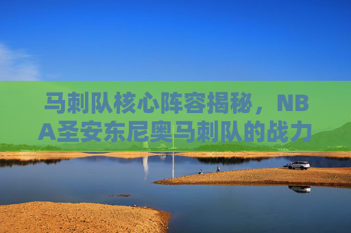 马刺队核心阵容揭秘，NBA圣安东尼奥马刺队的战力之源