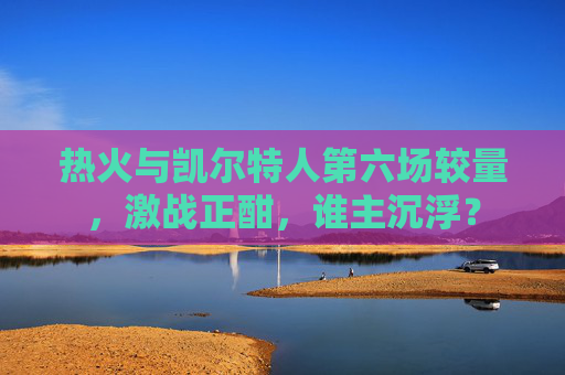 热火与凯尔特人第六场较量，激战正酣，谁主沉浮？