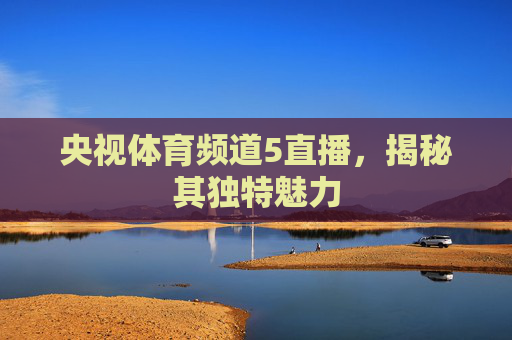 央视体育频道5直播,揭秘其独特魅力 央视体育频道5直播,揭秘其独特魅力