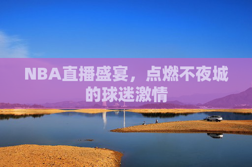 NBA直播盛宴，点燃不夜城的球迷激情