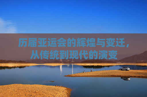 历届亚运会的辉煌与变迁，从传统到现代的演变
