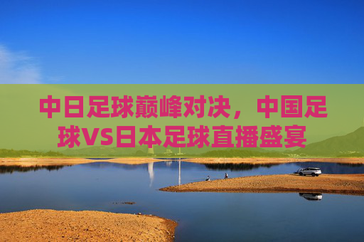 中日足球巅峰对决，中国足球VS日本足球直播盛宴