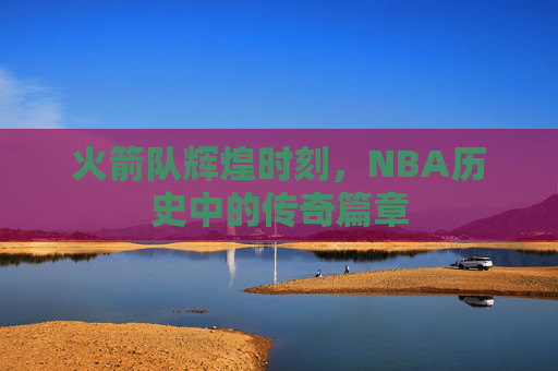 火箭队辉煌时刻，NBA历史中的传奇篇章