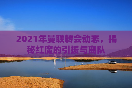 2021年曼联转会动态，揭秘红魔的引援与离队