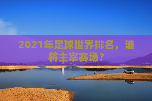 2021年足球世界排名，谁将主宰赛场？