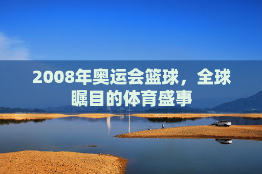 2008年奥运会篮球，全球瞩目的体育盛事