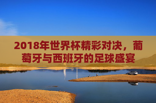 2018年世界杯精彩对决，葡萄牙与西班牙的足球盛宴