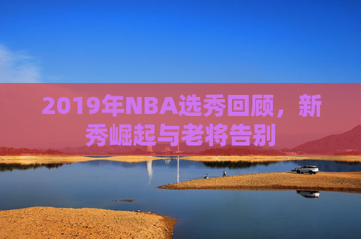 2019年NBA选秀回顾，新秀崛起与老将告别