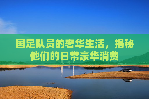 国足队员的奢华生活,揭秘他们的日常豪华消费 国足队员的奢华生活,揭秘他们的日常豪华消费