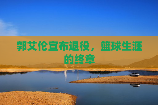 郭艾伦宣布退役,篮球生涯的终章 郭艾伦宣布退役,篮球生涯的终章
