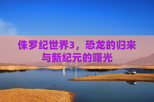 侏罗纪世界3，恐龙的归来与新纪元的曙光