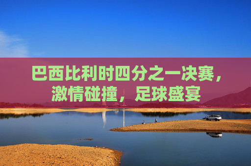 巴西比利时四分之一决赛，激情碰撞，足球盛宴