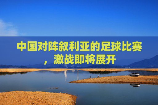 中国对阵叙利亚的足球比赛，激战即将展开