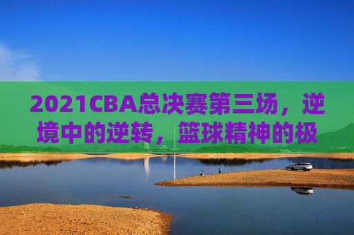 2021CBA总决赛第三场，逆境中的逆转，篮球精神的极致展现